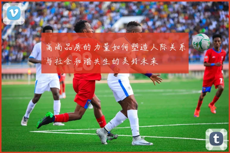 高尚品质的力量如何塑造人际关系与社会和谐共生的美好未来