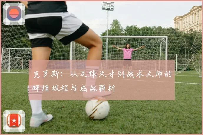 克罗斯：从足球天才到战术大师的辉煌旅程与成就解析