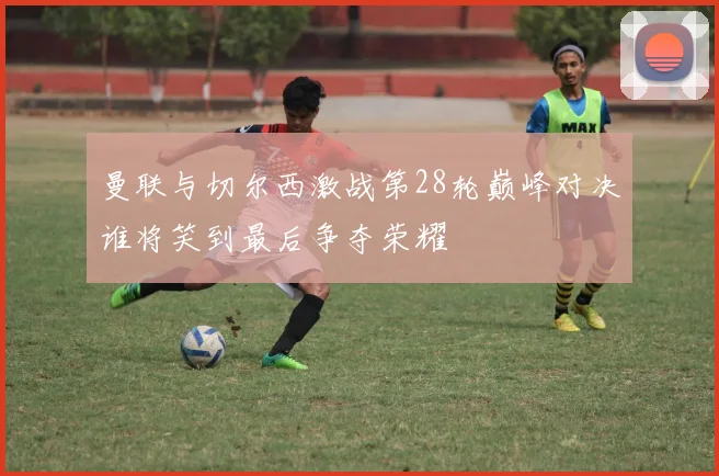 曼联与切尔西激战第28轮巅峰对决谁将笑到最后争夺荣耀
