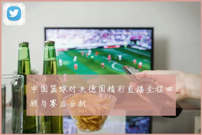 中国篮球对决德国精彩直播全程回顾与赛后分析