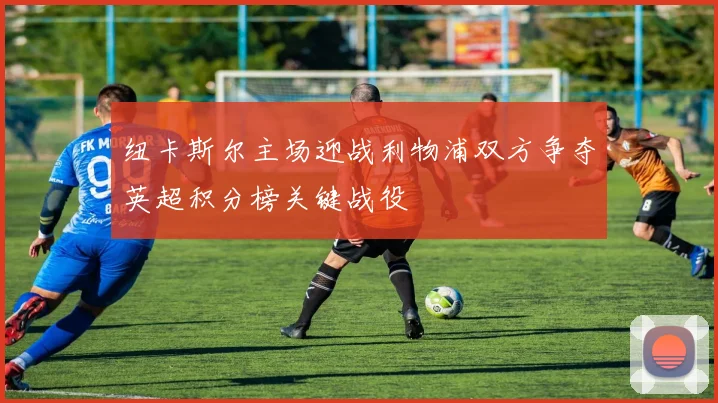 纽卡斯尔主场迎战利物浦双方争夺英超积分榜关键战役