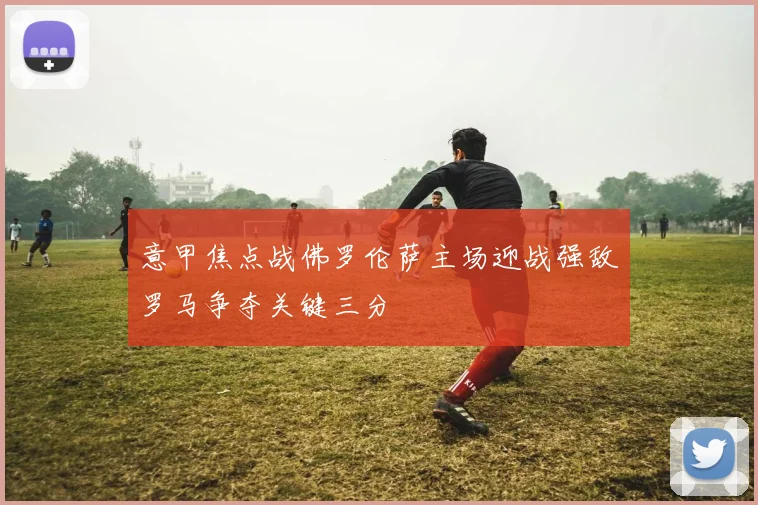 意甲焦点战佛罗伦萨主场迎战强敌罗马争夺关键三分