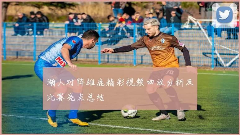 湖人对阵雄鹿精彩视频回放分析及比赛亮点总结
