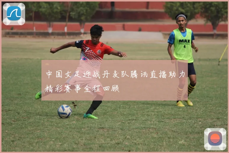 中国女足迎战丹麦队腾讯直播助力精彩赛事全程回顾