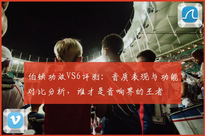 伯顿功放VS6评测：音质表现与功能对比分析，谁才是音响界的王者