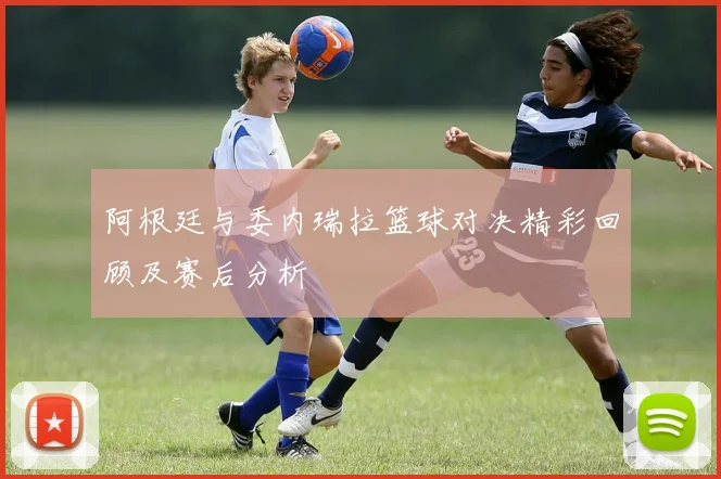 阿根廷与委内瑞拉篮球对决精彩回顾及赛后分析